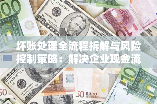 济南坏账处理全流程拆解与风险控制策略：解决企业现金流顽疾的实战指南