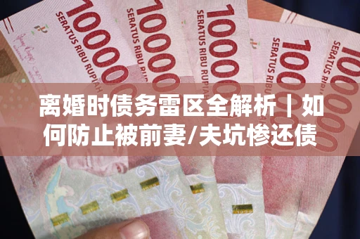 济南离婚时债务雷区全解析｜如何防止被前妻/夫坑惨还债？