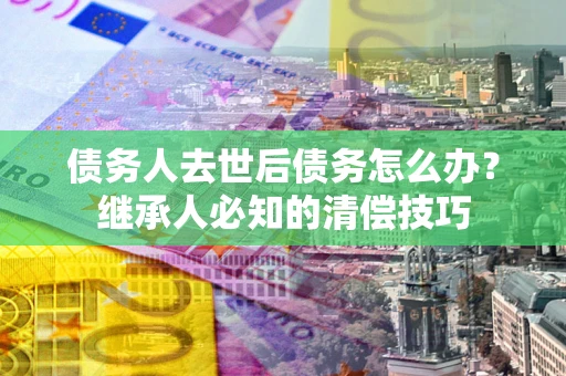 济南债务人去世后债务怎么办？继承人必知的清偿技巧
