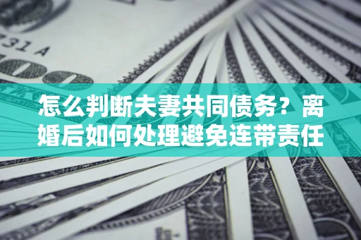 济南怎么判断夫妻共同债务？离婚后如何处理避免连带责任？